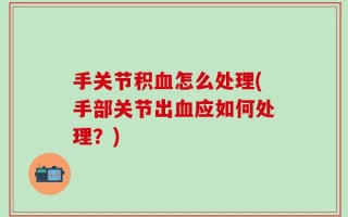手关节积血怎么处理(手部关节出血应如何处理？)