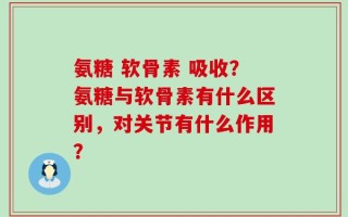 氨糖 软骨素 吸收？氨糖与软骨素有什么区别，对关节有什么作用？