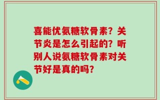 喜能优氨糖软骨素？关节炎是怎么引起的？听别人说氨糖软骨素对关节好是真的吗？