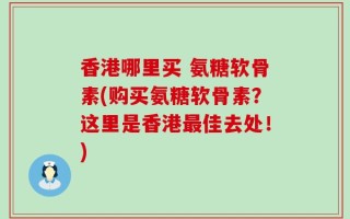 香港哪里买 氨糖软骨素(购买氨糖软骨素？这里是香港最佳去处！)