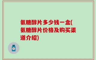 氨糖醇片多少钱一盒(氨糖醇片价格及购买渠道介绍)