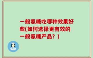 一般氨糖吃哪种效果好些(如何选择更有效的一般氨糖产品？)
