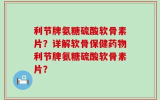 利节牌氨糖硫酸软骨素片？详解软骨保健药物利节牌氨糖硫酸软骨素片？