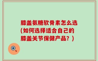 膝盖氨糖软骨素怎么选(如何选择适合自己的膝盖关节保健产品？)