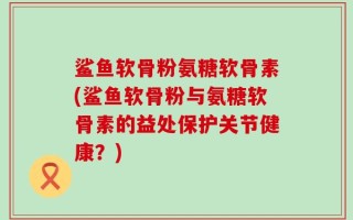 鲨鱼软骨粉氨糖软骨素(鲨鱼软骨粉与氨糖软骨素的益处保护关节健康？)