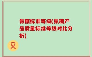 氨糖标准等级(氨糖产品质量标准等级对比分析)