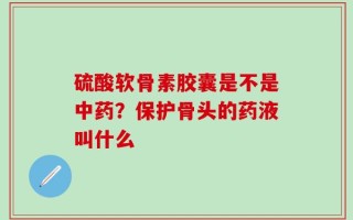 硫酸软骨素胶囊是不是中药？保护骨头的药液叫什么