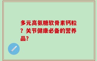 多元高氨糖软骨素钙粒？关节健康必备的营养品？