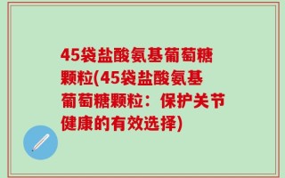 45袋盐酸氨基葡萄糖颗粒(45袋盐酸氨基葡萄糖颗粒：保护关节健康的有效选择)