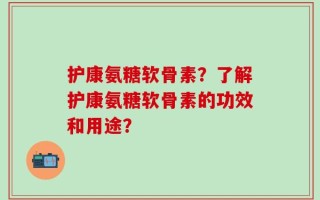 护康氨糖软骨素？了解护康氨糖软骨素的功效和用途？