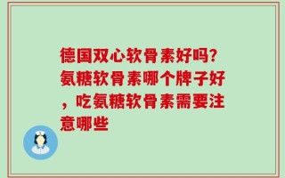 德国双心软骨素好吗？氨糖软骨素哪个牌子好，吃氨糖软骨素需要注意哪些