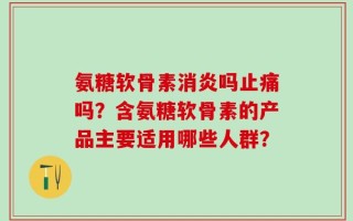 氨糖软骨素消炎吗止痛吗？含氨糖软骨素的产品主要适用哪些人群？