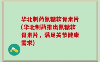 华北制药氨糖软骨素片(华北制药推出氨糖软骨素片，满足关节健康需求)