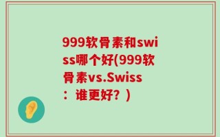 999软骨素和swiss哪个好(999软骨素vs.Swiss：谁更好？)