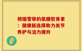 初瑞雪带的氨糖软骨素：健康新选择助力关节养护与活力提升