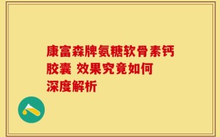 康富森牌氨糖软骨素钙胶囊 效果究竟如何 深度解析