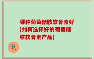 哪种葡萄糖胺软骨素好(如何选择好的葡萄糖胺软骨素产品)