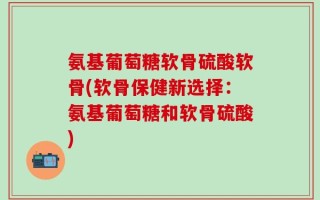 氨基葡萄糖软骨硫酸软骨(软骨保健新选择：氨基葡萄糖和软骨硫酸)