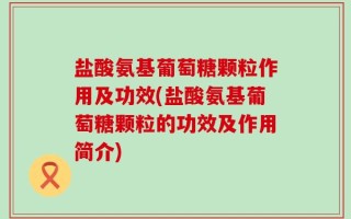 盐酸氨基葡萄糖颗粒作用及功效(盐酸氨基葡萄糖颗粒的功效及作用简介)
