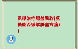 氨糖治疗膝盖酸软(氨糖能否缓解膝盖疼痛？)