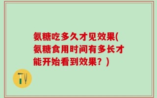 氨糖吃多久才见效果(氨糖食用时间有多长才能开始看到效果？)