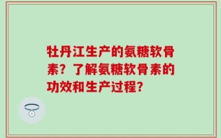 牡丹江生产的氨糖软骨素？了解氨糖软骨素的功效和生产过程？