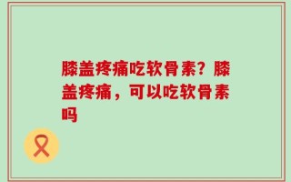 膝盖疼痛吃软骨素？膝盖疼痛，可以吃软骨素吗