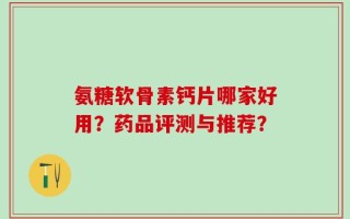 氨糖软骨素钙片哪家好用？药品评测与推荐？