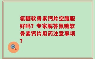 氨糖软骨素钙片空腹服好吗？专家解答氨糖软骨素钙片用药注意事项？