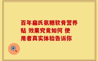 百年扁氏氨糖软骨营养贴 效果究竟如何 使用者真实体验告诉你