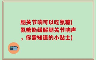 腿关节响可以吃氨糖(氨糖能缓解腿关节响声，你需知道的小贴士)