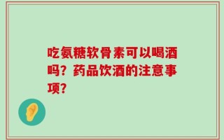吃氨糖软骨素可以喝酒吗？药品饮酒的注意事项？