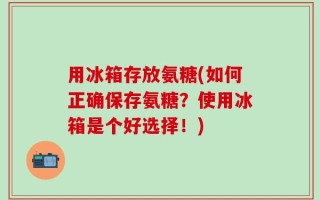 用冰箱存放氨糖(如何正确保存氨糖？使用冰箱是个好选择！)