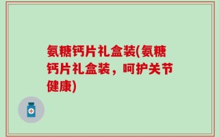 氨糖钙片礼盒装(氨糖钙片礼盒装，呵护关节健康)
