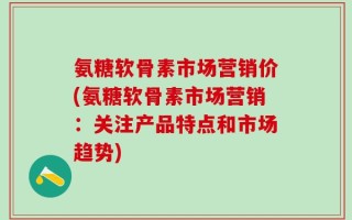 氨糖软骨素市场营销价(氨糖软骨素市场营销：关注产品特点和市场趋势)