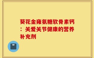 葵花金雍氨糖软骨素钙：关爱关节健康的营养补充剂
