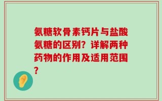 氨糖软骨素钙片与盐酸氨糖的区别？详解两种药物的作用及适用范围？