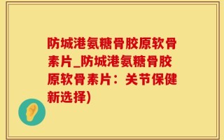 防城港氨糖骨胶原软骨素片_防城港氨糖骨胶原软骨素片：关节保健新选择)