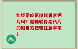 能经常吃氨糖软骨素钙片吗？氨糖软骨素钙片的服用方法和注意事项？