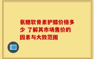 氨糖软骨素护膝价格多少 了解其市场售价的因素与大致范围