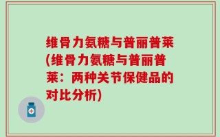 维骨力氨糖与普丽普莱(维骨力氨糖与普丽普莱：两种关节保健品的对比分析)