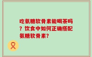 吃氨糖软骨素能喝茶吗？饮食中如何正确搭配氨糖软骨素？