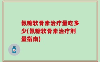 氨糖软骨素治疗量吃多少(氨糖软骨素治疗剂量指南)