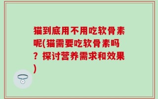 猫到底用不用吃软骨素呢(猫需要吃软骨素吗？探讨营养需求和效果)