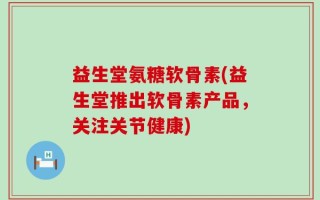 益生堂氨糖软骨素(益生堂推出软骨素产品，关注关节健康)