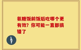 氨糖饭前饭后吃哪个更有效？你可能一直都搞错了