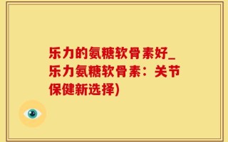 乐力的氨糖软骨素好_乐力氨糖软骨素：关节保健新选择)