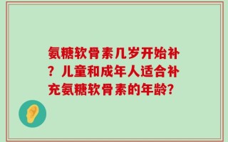 氨糖软骨素几岁开始补？儿童和成年人适合补充氨糖软骨素的年龄？