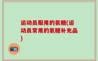 运动员服用的氨糖(运动员常用的氨糖补充品)