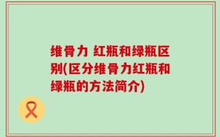 维骨力 红瓶和绿瓶区别(区分维骨力红瓶和绿瓶的方法简介)